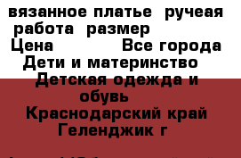 вязанное платье. ручеая работа. размер 116-122. › Цена ­ 4 800 - Все города Дети и материнство » Детская одежда и обувь   . Краснодарский край,Геленджик г.